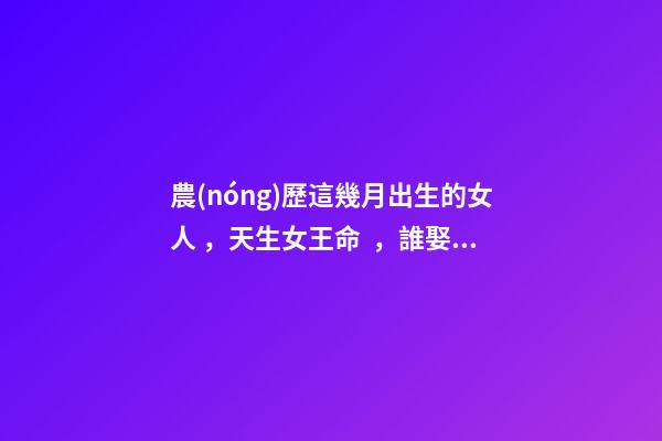 農(nóng)歷這幾月出生的女人，天生女王命，誰娶誰發(fā)財